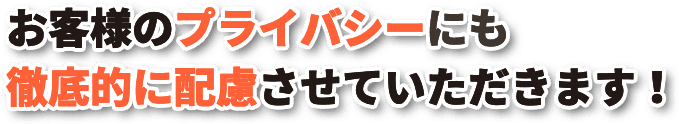 お客様のプライバシーにも徹底的に配慮させていただきます！