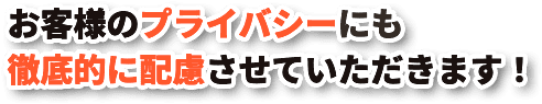 お客様のプライバシーにも徹底的に配慮させていただきます！