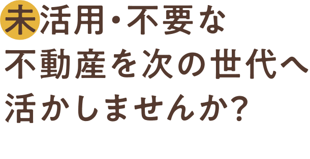 未活用・不要な不動産を次の世代へ活かしませんか？